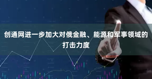 创通网进一步加大对俄金融、能源和军事领域的打击力度