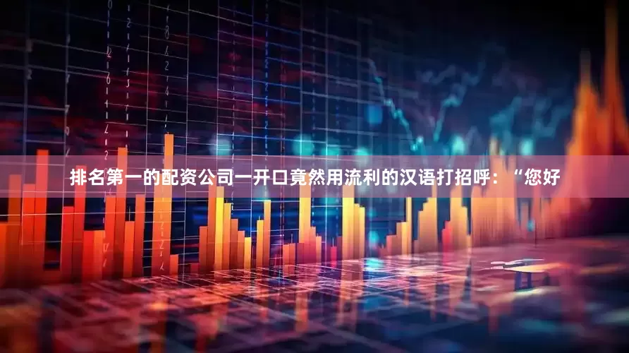 排名第一的配资公司一开口竟然用流利的汉语打招呼：“您好