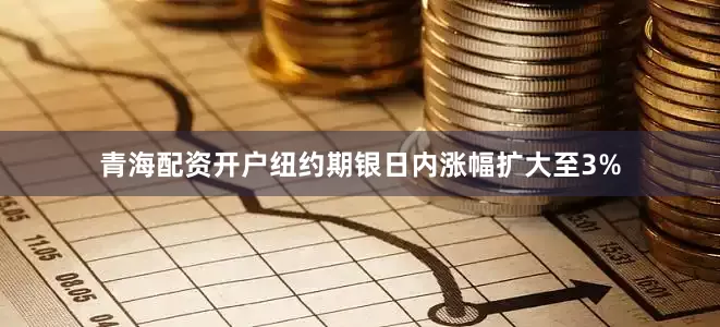 青海配资开户纽约期银日内涨幅扩大至3%