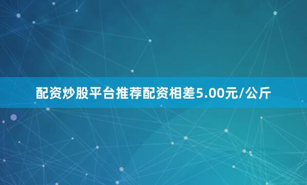 配资炒股平台推荐配资相差5.00元/公斤