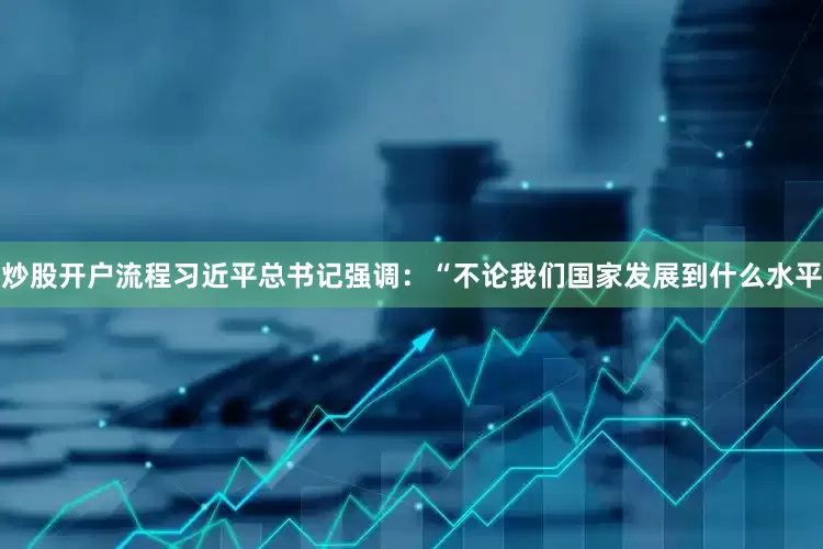 炒股开户流程习近平总书记强调：“不论我们国家发展到什么水平