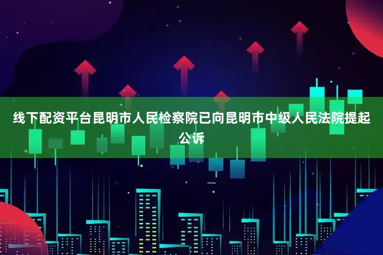 线下配资平台昆明市人民检察院已向昆明市中级人民法院提起公诉
