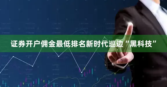 证券开户佣金最低排名新时代巡边“黑科技”