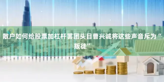 散户如何给股票加杠杆罢团头目曹兴诚将这些声音斥为“叛徒”