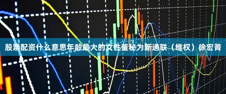 股票配资什么意思年龄最大的女性董秘为新通联（维权）徐宏菁