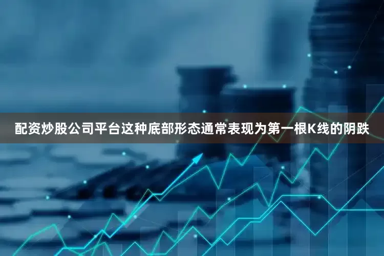 配资炒股公司平台这种底部形态通常表现为第一根K线的阴跌