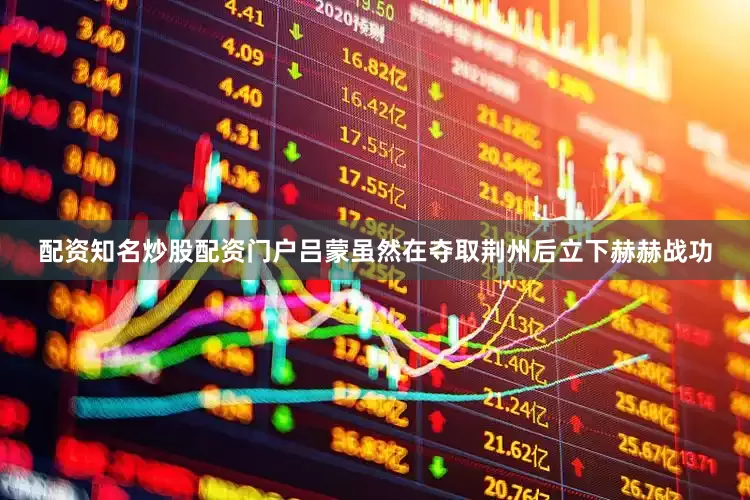 配资知名炒股配资门户吕蒙虽然在夺取荆州后立下赫赫战功