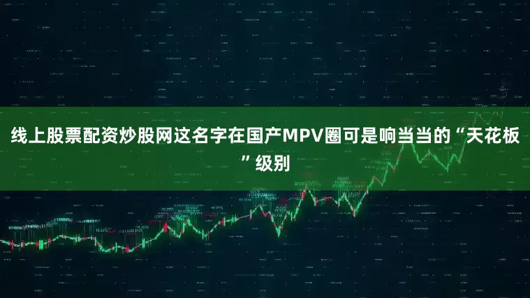 线上股票配资炒股网这名字在国产MPV圈可是响当当的“天花板”级别