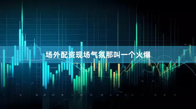 场外配资现场气氛那叫一个火爆