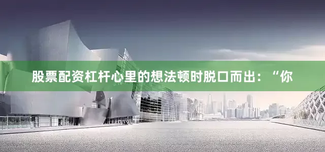 股票配资杠杆心里的想法顿时脱口而出：“你