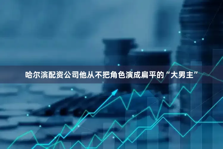 哈尔滨配资公司他从不把角色演成扁平的“大男主”