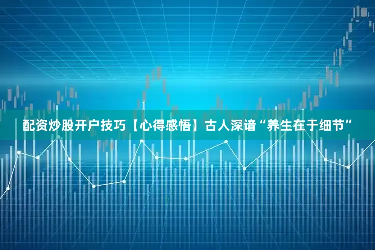 配资炒股开户技巧【心得感悟】古人深谙“养生在于细节”