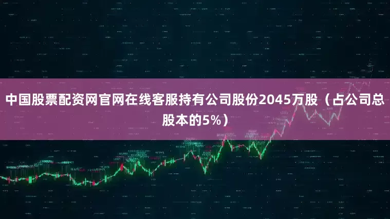 中国股票配资网官网在线客服持有公司股份2045万股（占公司总股本的5%）