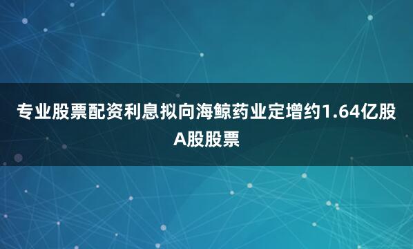 专业股票配资利息拟向海鲸药业定增约1.64亿股A股股票