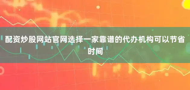 配资炒股网站官网选择一家靠谱的代办机构可以节省时间