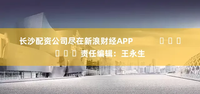 长沙配资公司尽在新浪财经APP            						责任编辑：王永生
