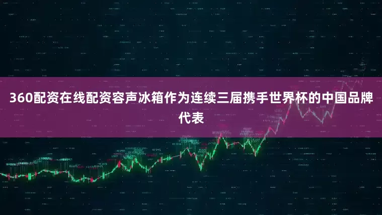 360配资在线配资容声冰箱作为连续三届携手世界杯的中国品牌代表