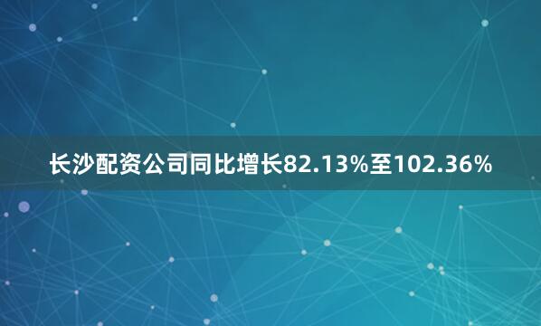 长沙配资公司同比增长82.13%至102.36%