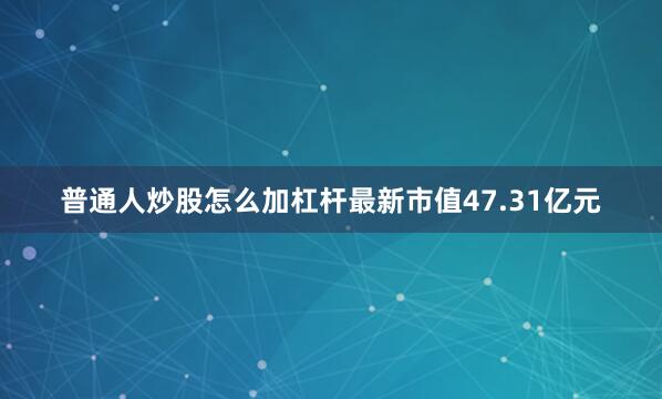 普通人炒股怎么加杠杆最新市值47.31亿元