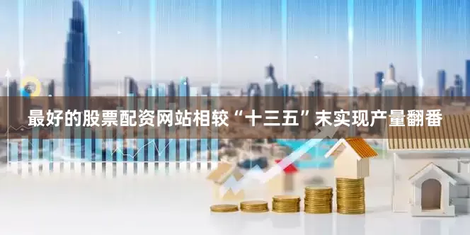 最好的股票配资网站相较“十三五”末实现产量翻番