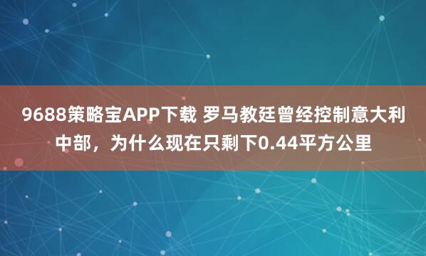 9688策略宝APP下载 罗马教廷曾经控制意大利中部，为什么现在只剩下0.44平方公里