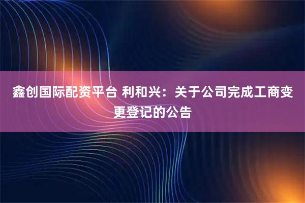 鑫创国际配资平台 利和兴：关于公司完成工商变更登记的公告