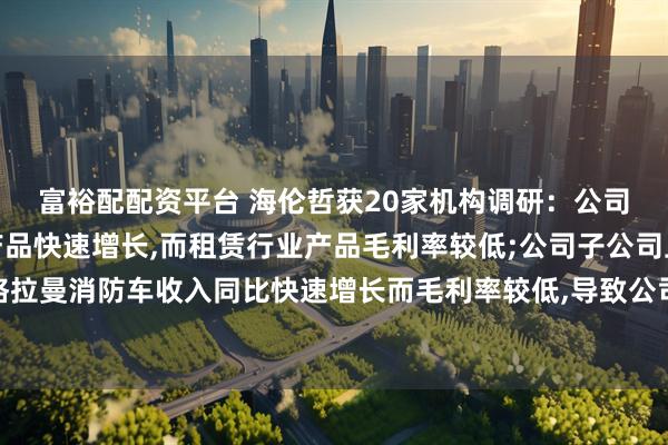 富裕配配资平台 海伦哲获20家机构调研：公司租赁行业高空作业车产品快速增长,而租赁行业产品毛利率较低;公司子公司上海格拉曼消防车收入同比快速增长而毛利率较低,导致公司整体毛利率下降（附调研问答）