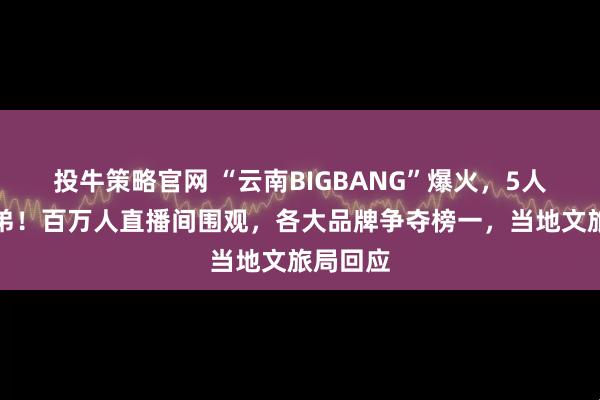 投牛策略官网 “云南BIGBANG”爆火，5人为亲兄弟！百万人直播间围观，各大品牌争夺榜一，当地文旅局回应