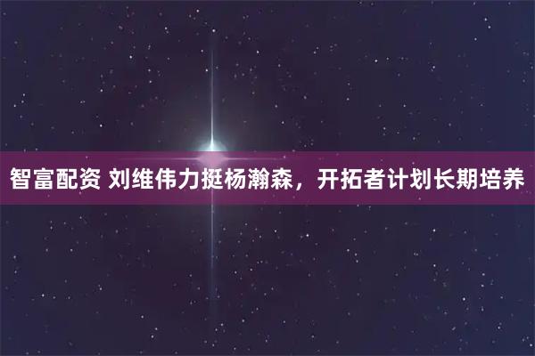 智富配资 刘维伟力挺杨瀚森，开拓者计划长期培养
