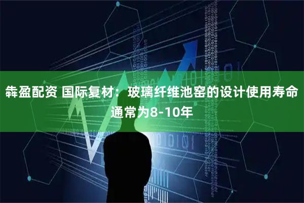 犇盈配资 国际复材：玻璃纤维池窑的设计使用寿命通常为8-10年