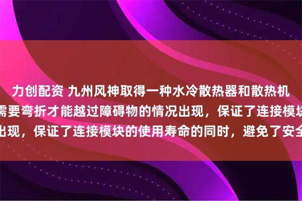 力创配资 九州风神取得一种水冷散热器和散热机箱专利，避免连接模块需要弯折才能越过障碍物的情况出现，保证了连接模块的使用寿命的同时，避免了安全隐患