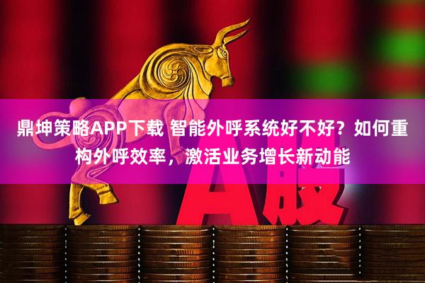 鼎坤策略APP下载 智能外呼系统好不好？如何重构外呼效率，激活业务增长新动能