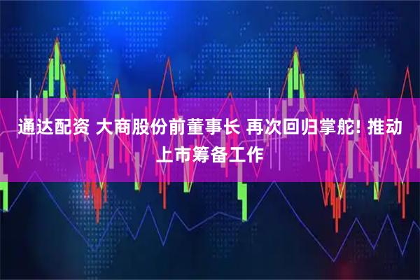 通达配资 大商股份前董事长 再次回归掌舵! 推动上市筹备工作