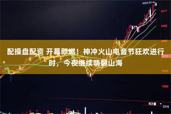 配操盘配资 开幕即燃！神冲火山电音节狂欢进行时，今夜继续嗨翻山海