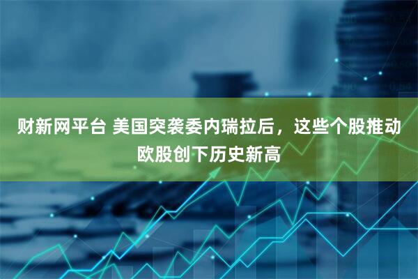 财新网平台 美国突袭委内瑞拉后，这些个股推动欧股创下历史新高