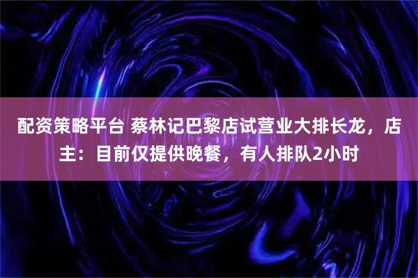 配资策略平台 蔡林记巴黎店试营业大排长龙，店主：目前仅提供晚餐，有人排队2小时