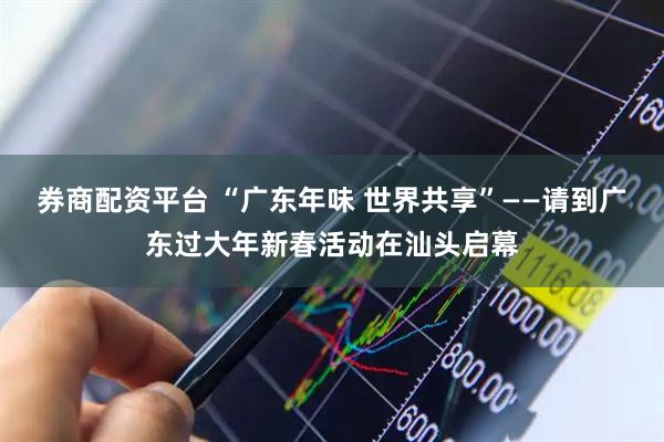 券商配资平台 “广东年味 世界共享”——请到广东过大年新春活动在汕头启幕