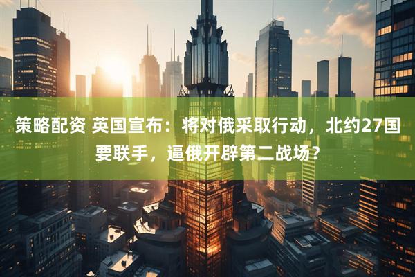 策略配资 英国宣布：将对俄采取行动，北约27国要联手，逼俄开辟第二战场？