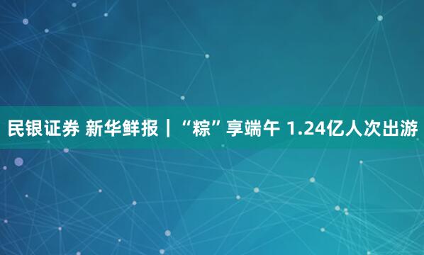 民银证券 新华鲜报｜“粽”享端午 1.24亿人次出游