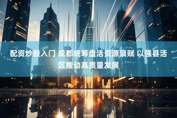 配资炒股入门 成都统筹盘活资源禀赋 以强县活区推动高质量发展